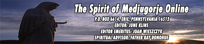 The Spirit of Medjugorje (Online)
 P.O. BOX 6614, ERIE, PENNSYLVANIA 16512
EDITOR: JUNE KLINS 
EDITOR EMERITUS: JOAN WIESZCZYK
SPIRITUAL ADVISOR: FATHER BILL KIEL